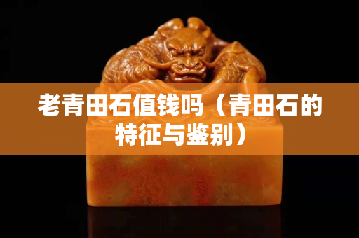 老青田石值錢嗎（青田石的特征與鑒別）