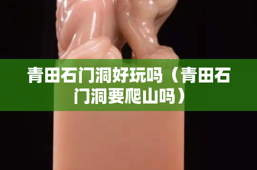 青田石門洞好玩嗎（青田石門洞要爬山嗎）