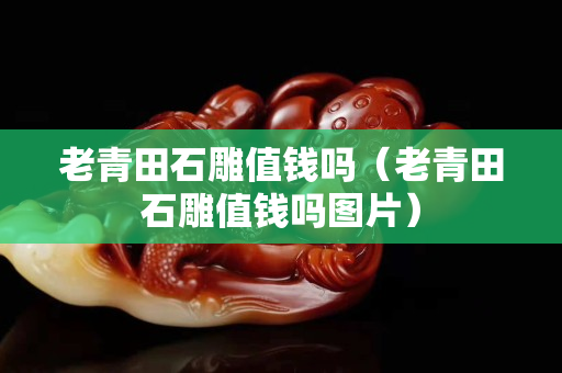 老青田石雕值錢嗎（老青田石雕值錢嗎圖片）