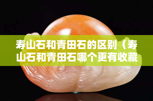 壽山石和青田石的區別（壽山石和青田石哪個更有收藏價值）