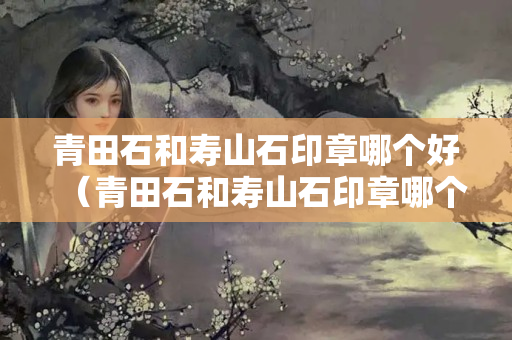 青田石和壽山石印章哪個(gè)好（青田石和壽山石印章哪個(gè)好看）