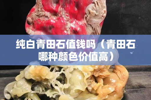 純白青田石值錢嗎（青田石哪種顏色價(jià)值高）