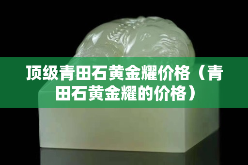 頂級青田石黃金耀價格（青田石黃金耀的價格）