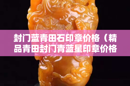 封門藍青田石印章價格（精品青田封門青藍星印章價格）