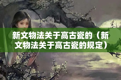 新文物法關于高古瓷的（新文物法關于高古瓷的規定）