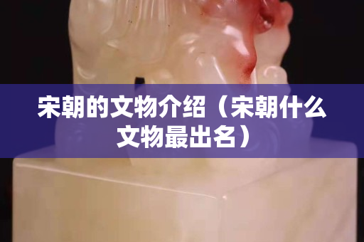 宋朝的文物介紹（宋朝什么文物最出名）