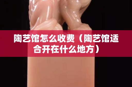 陶藝館怎么收費(fèi)（陶藝館適合開在什么地方）