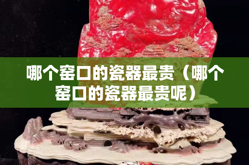 哪個窯口的瓷器最貴（哪個窯口的瓷器最貴呢）