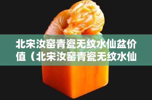 北宋汝窯青瓷無紋水仙盆價(jià)值（北宋汝窯青瓷無紋水仙盆價(jià)值多少）