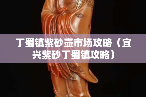 丁蜀鎮紫砂壺市場攻略（宜興紫砂丁蜀鎮攻略）