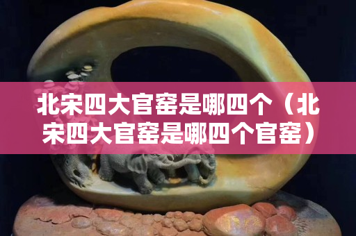 北宋四大官窯是哪四個（北宋四大官窯是哪四個官窯）