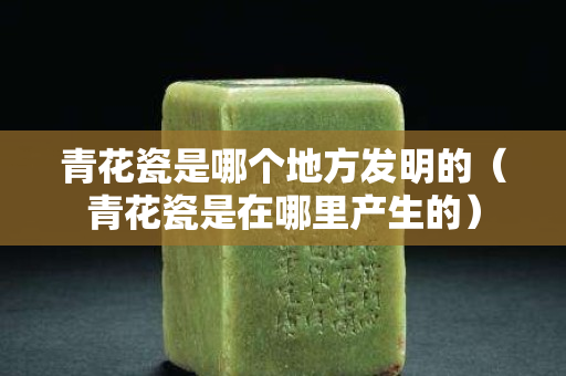 青花瓷是哪個地方發明的（青花瓷是在哪里產生的）