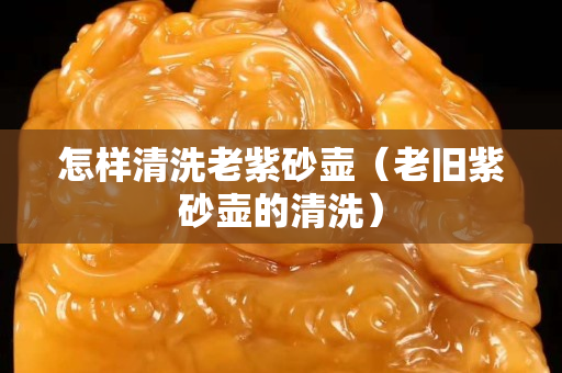 怎樣清洗老紫砂壺（老舊紫砂壺的清洗）