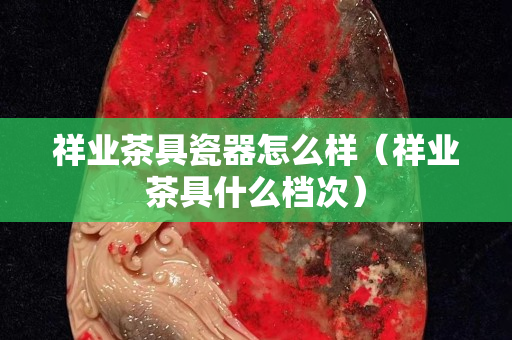 祥業茶具瓷器怎么樣（祥業茶具什么檔次）