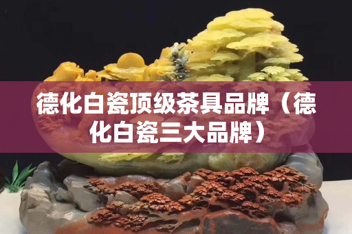 德化白瓷頂級茶具品牌（德化白瓷三大品牌）