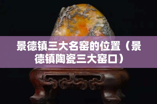 景德鎮(zhèn)三大名窯的位置（景德鎮(zhèn)陶瓷三大窯口）