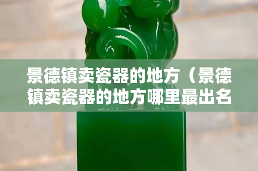 景德鎮(zhèn)賣瓷器的地方（景德鎮(zhèn)賣瓷器的地方哪里最出名）