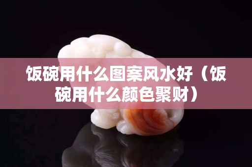 飯碗用什么圖案風水好（飯碗用什么顏色聚財）