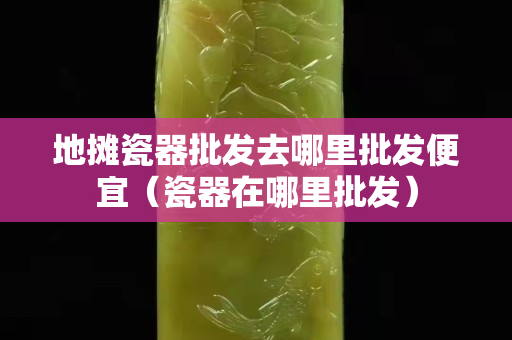 地攤瓷器批發去哪里批發便宜（瓷器在哪里批發）