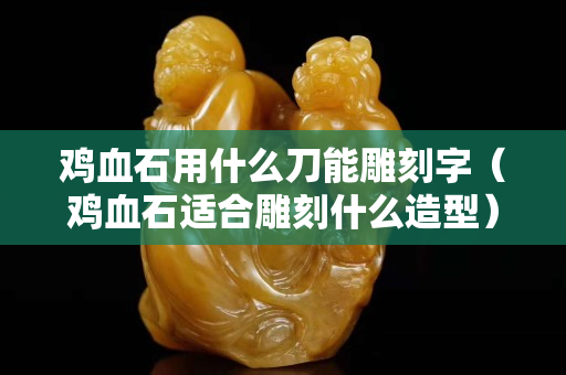 雞血石用什么刀能雕刻字（雞血石適合雕刻什么造型）