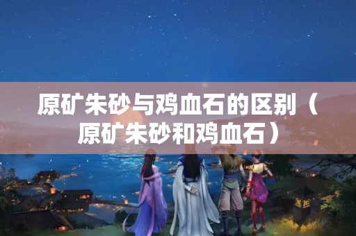 原礦朱砂與雞血石的區(qū)別（原礦朱砂和雞血石）