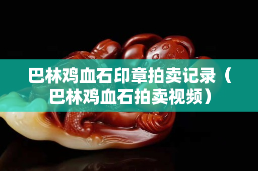 巴林雞血石印章拍賣記錄（巴林雞血石拍賣視頻）