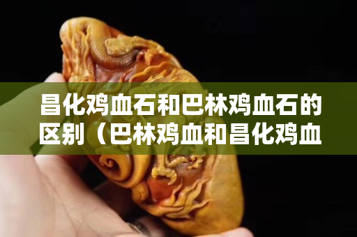 昌化雞血石和巴林雞血石的區(qū)別（巴林雞血和昌化雞血哪個貴）