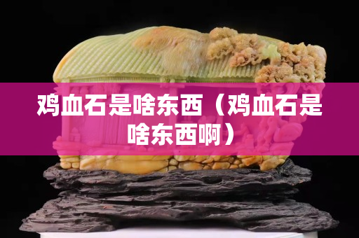 雞血石是啥東西（雞血石是啥東西啊）