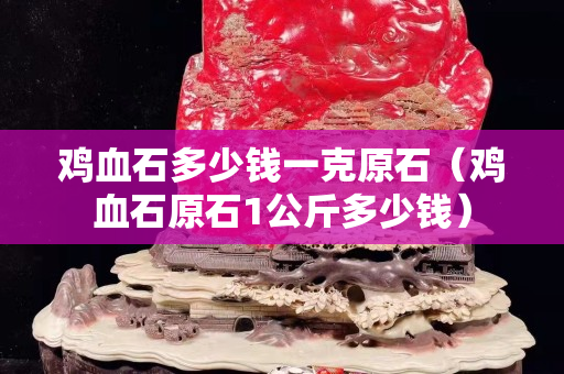 雞血石多少錢一克原石（雞血石原石1公斤多少錢）