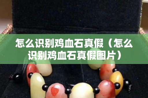 怎么識別雞血石真假（怎么識別雞血石真假圖片）
