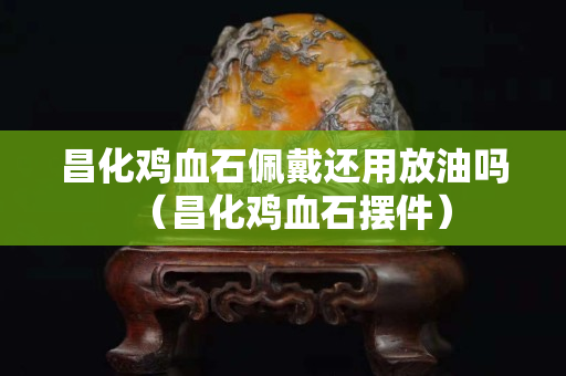 昌化雞血石佩戴還用放油嗎（昌化雞血石擺件）