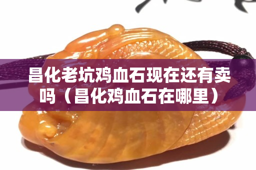 昌化老坑雞血石現(xiàn)在還有賣嗎（昌化雞血石在哪里）