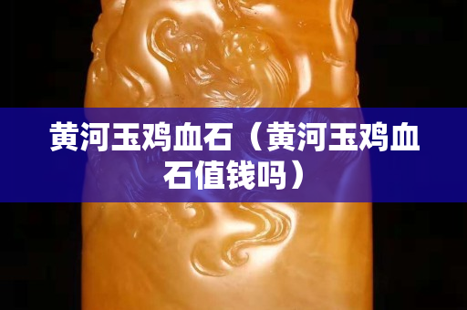 黃河玉雞血石（黃河玉雞血石值錢嗎）
