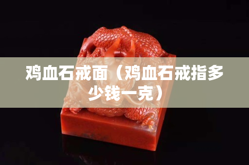 雞血石戒面（雞血石戒指多少錢一克）