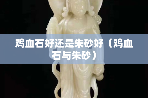 雞血石好還是朱砂好（雞血石與朱砂）