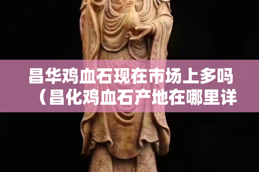 昌華雞血石現(xiàn)在市場(chǎng)上多嗎（昌化雞血石產(chǎn)地在哪里詳細(xì)地址）