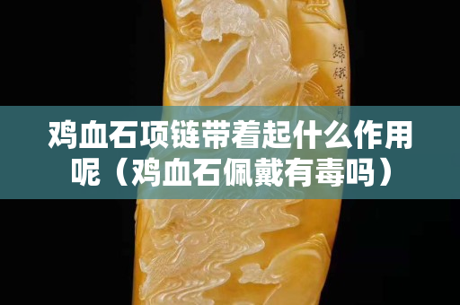 雞血石項鏈帶著起什么作用呢（雞血石佩戴有毒嗎）