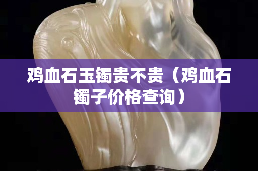 雞血石玉鐲貴不貴（雞血石鐲子價格查詢）