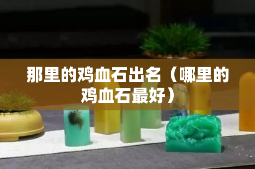 那里的雞血石出名（哪里的雞血石最好）