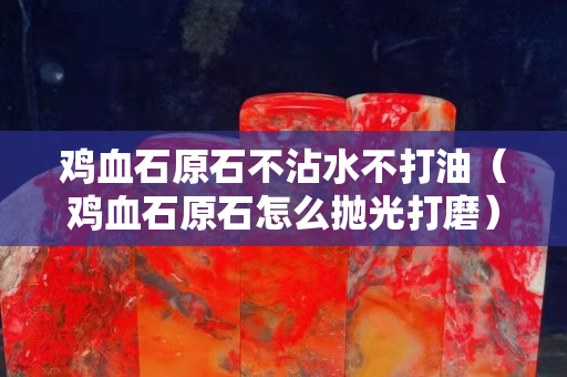 雞血石原石不沾水不打油（雞血石原石怎么拋光打磨）