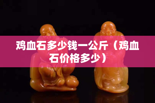 雞血石多少錢一公斤（雞血石價(jià)格多少）