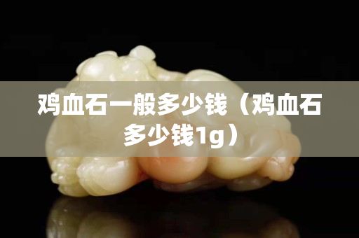 雞血石一般多少錢（雞血石多少錢1g）