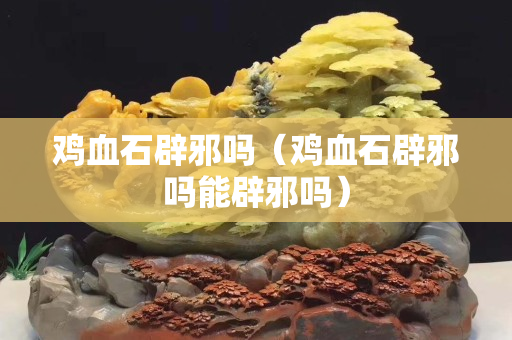 雞血石辟邪嗎（雞血石辟邪嗎能辟邪嗎）