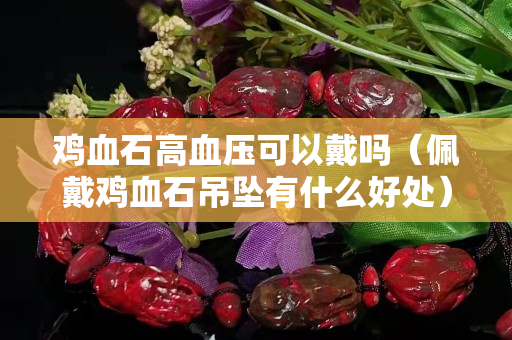 雞血石高血壓可以戴嗎（佩戴雞血石吊墜有什么好處）