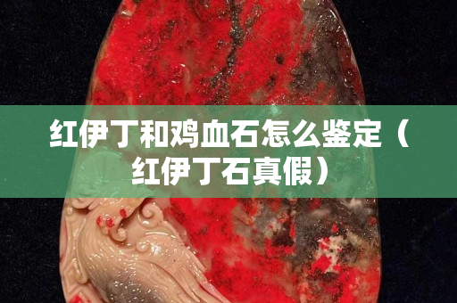 紅伊丁和雞血石怎么鑒定（紅伊丁石真假）