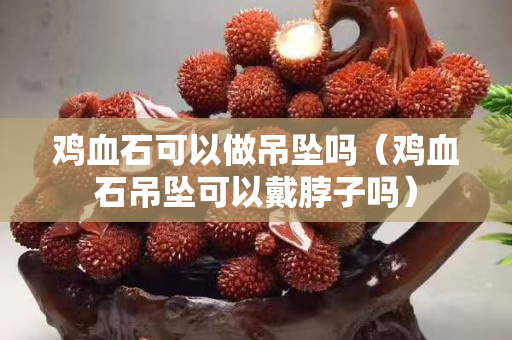雞血石可以做吊墜嗎（雞血石吊墜可以戴脖子嗎）