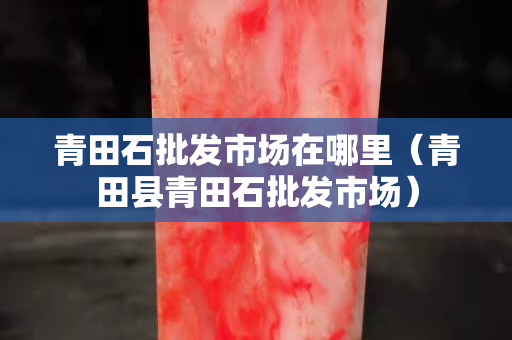青田石批發(fā)市場在哪里（青田縣青田石批發(fā)市場）