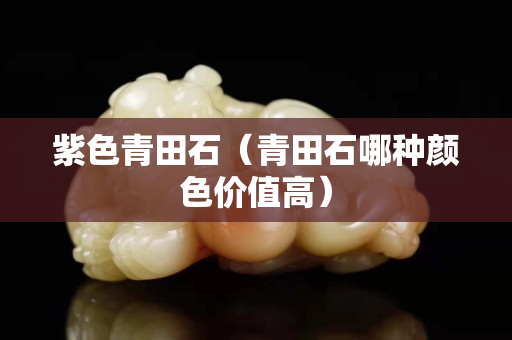 紫色青田石（青田石哪種顏色價值高）