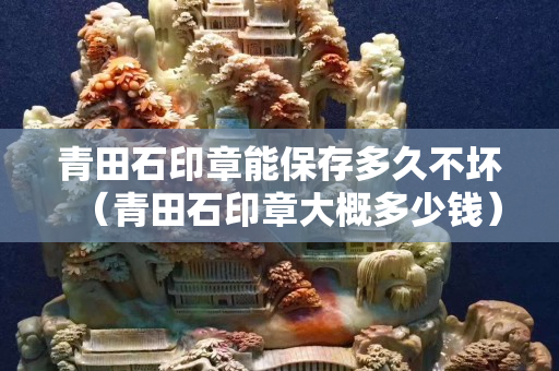 青田石印章能保存多久不壞（青田石印章大概多少錢）