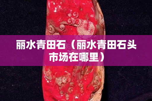 麗水青田石（麗水青田石頭市場在哪里）